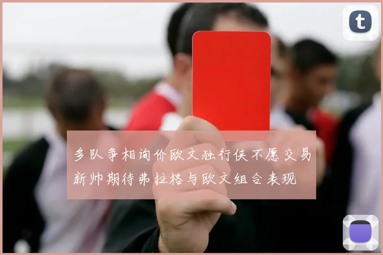 多队争相询价欧文独行侠不愿交易新帅期待弗拉格与欧文组合表现