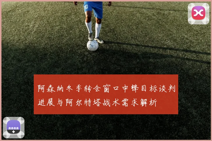 阿森纳冬季转会窗口中锋目标谈判进展与阿尔特塔战术需求解析