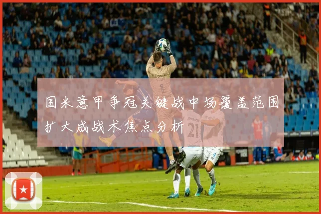 国米意甲争冠关键战中场覆盖范围扩大成战术焦点分析