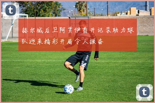 赫尔城后卫阿贾伊首开记录助力球队迎来精彩开局令人振奋