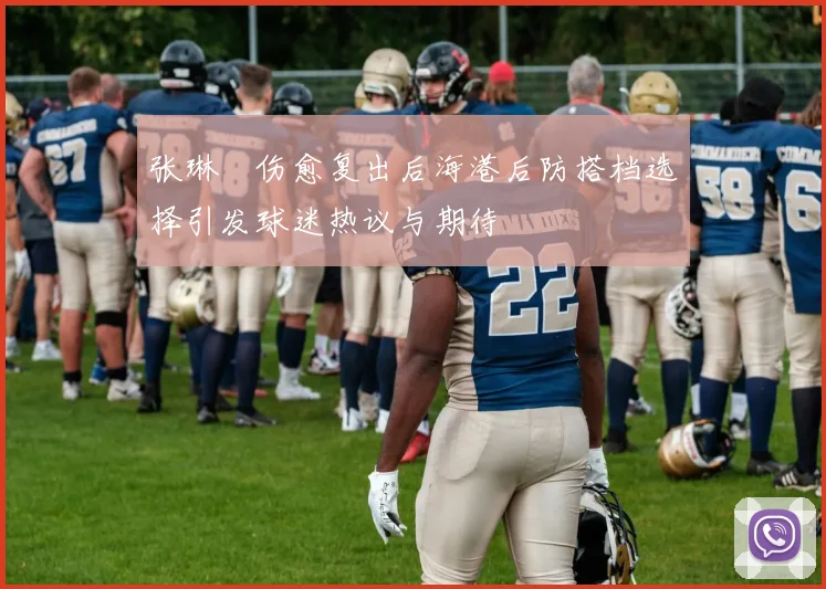 张琳芃伤愈复出后海港后防搭档选择引发球迷热议与期待