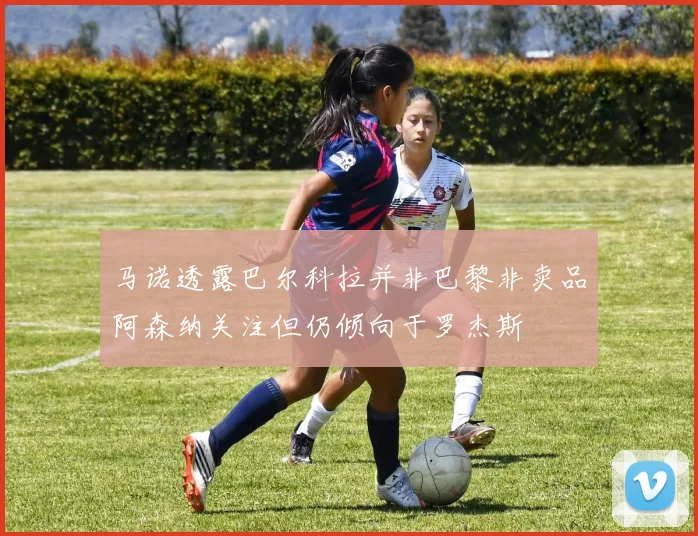 马诺透露巴尔科拉并非巴黎非卖品阿森纳关注但仍倾向于罗杰斯