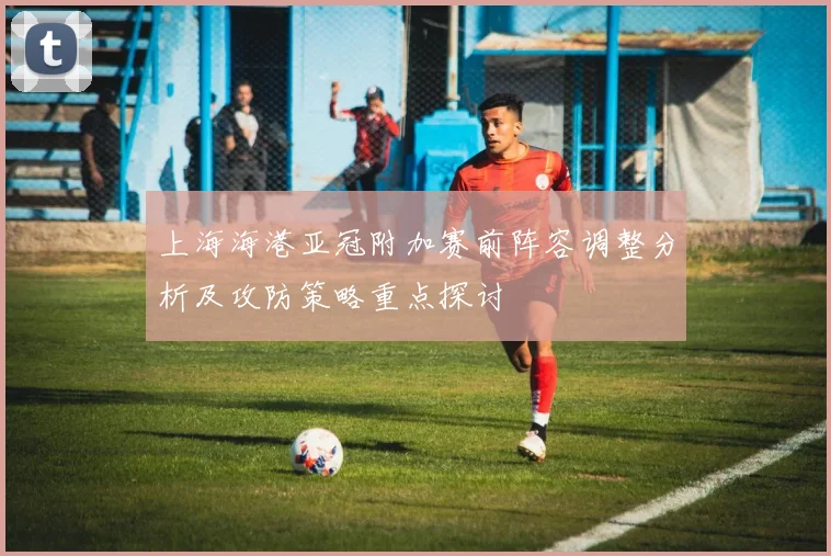 上海海港亚冠附加赛前阵容调整分析及攻防策略重点探讨