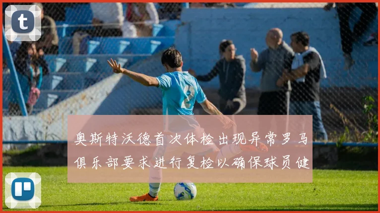 奥斯特沃德首次体检出现异常罗马俱乐部要求进行复检以确保球员健康