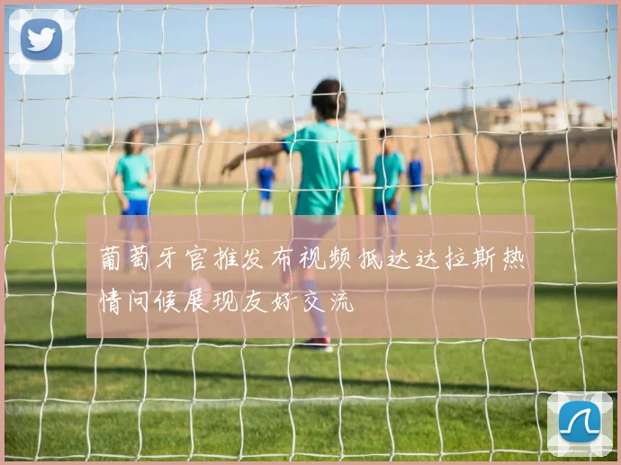 葡萄牙官推发布视频抵达达拉斯热情问候展现友好交流