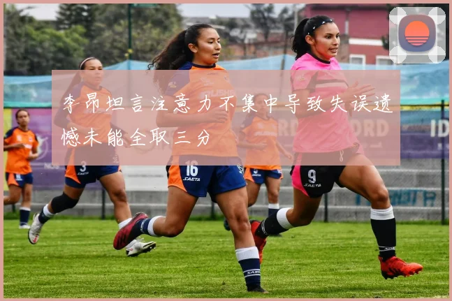 李昂坦言注意力不集中导致失误遗憾未能全取三分