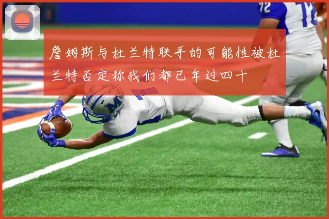 詹姆斯与杜兰特联手的可能性被杜兰特否定称我们都已年过四十